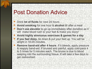 Post Donation Advice
 Drink lot of fluids for next 24 hours
 Avoid smoking for one hour & alcohol till after a meal
 Don’t use elevator to go up immediately after donation as it

will make blood rush to your feet & make you dizzy!
 Avoid highly strenuous exercises & games for a day
 If you feel dizzy, lie down & put your feet up. You will be
alright in 10-20 minutes.
 Remove band-aid after 4 hours. If it bleeds, apply pressure
& reapply band-aid. If bruised and painful, apply cold-pack 4
to 5 times for 5 minutes each. The bruise is due to blood
seeping into the surrounding tissue. It will take a few days to
get reabsorbed.

 
