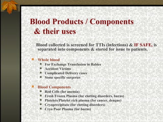 Blood Products / Components
& their uses
Blood collected is screened for TTIs (infections) & IF SAFE, is
separated into components & stored for issue to patients.


Whole blood


For Exchange Transfusion in Babies
 Accident Victims
 Complicated Delivery cases
 Some specific surgeries


Blood Components






Red Cells (for anemia)
Fresh Frozen Plasma (for clotting disorders, burns)
Platelets/Platelet rich plasma (for cancer, dengue)
Cryoprecipitate (for clotting disorders)
Cryo Poor Plasma (for burns)

 