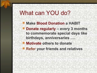 What can YOU do?
 Make Blood Donation a HABIT
 Donate regularly – every 3 months

to commemorate special days like
birthdays, anniversaries ….
 Motivate others to donate
 Refer your friends and relatives

 