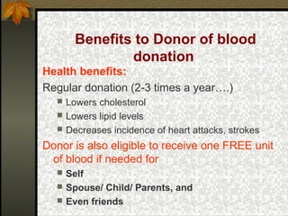 Benefits to Donor of blood
donation
Health benefits:
Regular donation (2-3 times a year….)




Lowers cholesterol
Lowers lipid levels
Decreases incidence of heart attacks, strokes

Donor is also eligible to receive one FREE unit
of blood if needed for




Self
Spouse/ Child/ Parents, and
Even friends

 