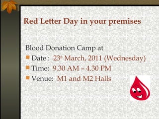 Red Letter Day in your premises
Blood Donation Camp at
 Date : 23th March, 2011 (Wednesday)
 Time: 9.30 AM – 4.30 PM
 Venue: M1 and M2 Halls

 