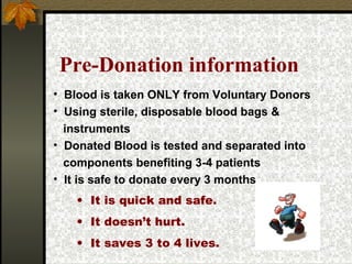 Pre-Donation information
• Blood is taken ONLY from Voluntary Donors
• Using sterile, disposable blood bags &
instruments
• Donated Blood is tested and separated into
components benefiting 3-4 patients
• It is safe to donate every 3 months
• It is quick and safe.
• It doesn’t hurt.
• It saves 3 to 4 lives.

 