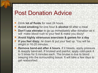 Post Donation Advice Drink  lot of fluids  for next 24 hours Avoid smoking  for one hour &  alcohol  till after a meal Don’t use elevator  to go up immediately after donation as it will  make blood rush to your feet & make you dizzy! Avoid highly strenuous exercises & games for a day If you feel dizzy , lie down & put your feet up. You will be alright in 10-20 minutes. Remove band-aid after 4 hours . If it bleeds, apply pressure & reapply band-aid. If bruised and painful, apply cold-pack 4 to 5 times for 5 minutes each. The bruise is due to blood seeping into the surrounding tissue. It will take a few days to get reabsorbed. 