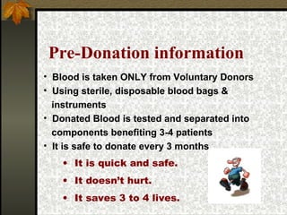 Pre-Donation information It is quick and safe. It doesn’t hurt. It saves 3 to 4 lives. Blood is taken ONLY from Voluntary Donors Using sterile, disposable blood bags &  instruments Donated Blood is tested and separated into components benefiting 3-4 patients It is safe to donate every 3 months 