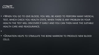 • •WHEN YOU GO TO GIVE BLOOD, YOU WILL BE ASKED TO PERFORM MANY MEDICAL
TEST, WHICH CHECK YOU HEALTH STATE. WHEN THERE IS ANY PROBLEM IN YOUR
HEALTH THE TEST WILL DISCOVER IT EARLY AND YOU CAN THEN HAVE THE SUITABLE
HEALTH CARE AND REASSURANCE.
•
• •DONATION HELPS TO STIMULATE THE BONE MARROW TO PRODUCE NEW BLOOD
CELLS.
 