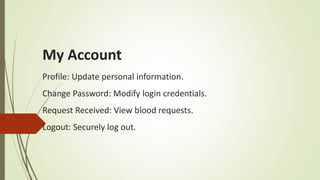 My Account
Profile: Update personal information.
Change Password: Modify login credentials.
Request Received: View blood requests.
Logout: Securely log out.
 