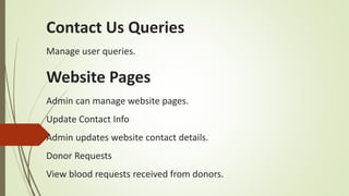 Contact Us Queries
Manage user queries.
Website Pages
Admin can manage website pages.
Update Contact Info
Admin updates website contact details.
Donor Requests
View blood requests received from donors.
 