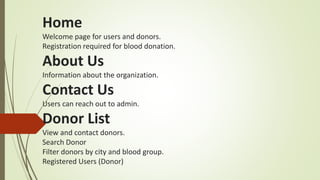 Home
Welcome page for users and donors.
Registration required for blood donation.
About Us
Information about the organization.
Contact Us
Users can reach out to admin.
Donor List
View and contact donors.
Search Donor
Filter donors by city and blood group.
Registered Users (Donor)
 