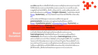 อาการที่เป็นระบบ เป็นอาการที่เกิดขึ้นทั่วไปเนื่องจากผลกระทบที่อยู่ไกลจากตาแหน่งของโรคมะเร็งที่
ไม่ได้เกี่ยวข้องกับการแพร่กระจายโดยหรือเป็นการแพร่กระจายของโรค อาการเหล่านี้อาจรวมถึง:..
การสูญเสียน้าหนักโดยไม่ได้ตั้งใจ, เป็นไข้, เหนื่อยมากเกินไป, และมีการเปลี่ยนแปลงกับผิว มะเร็ง
ต่อมน้าเหลืองชนิดแพร่กระจายช้า(อังกฤษ: Hodgkin disease), โรคเม็ดโลหิตขาวผิดปกติ
(อังกฤษ: leukemias), และโรคมะเร็งตับหรือโรคมะเร็งไตอาจทาให้เกิดไข้ถาวรไม่ทราบที่มา
[27]
มะเร็งบางชนิดอาจทาให้เกิดกลุ่มอาการเฉพาะของระบบที่เรียกว่าปรากฏการณ์
paraneoplastic ตัวอย่างเช่นการปรากฏตัวของโรคกล้ามเนื้ออ่อนแรงชนิดร้าย
(อังกฤษ: myasthenia gravis) ในเนื้องอกต่อมไทมัส (อังกฤษ: thymoma) และ
อาการปลายนิ้วโต (อังกฤษ: clubbing) ในโรคมะเร็งปอด[27]
การแพร่กระจายบทความหลัก: Metastasis
มะเร็งสามารถแพร่กระจายจากจุดกาเนิดเดิมของมันโดยการแพร่กระจายเฉพาะที่, การแพร่กระจายผ่าน
ทางน้าเหลืองไปยังต่อมน้าเหลืองในภูมิภาคหรือผ่านทางเลือด (การแพร่กระจาย แบบ
haematogenous) ไปยังเนื้อเยื่ออื่นที่ไกลออกไป การแพร่กระจายทั้งหมดนี้เรียกว่า
metastasis เมื่อมะเร็งแพร่กระจายไปตามเส้นทาง haematogenous มันก็มักจะ
แพร่กระจายไปทั่วร่างกาย อย่างไรก็ตาม 'เมล็ดพันธุ์' มะเร็งจะเจริญเติบโตได้ดีใน 'ดิน' บางจุดที่เลือก
โดยเฉพาะเท่านั้น เป็นสมมติฐานของการแพร่กระจายโรคมะเร็งในรูปของ'ดินและเมล็ดพันธ์' อาการ
ของการเกิดโรคมะเร็งในระยะแพร่กระจายขึ้นอยู่กับตาแหน่งของเนื้องอกและอาจรวมถึงต่อมน้าเหลือง
โต (ซึ่งสามารถรู้สึกได้หรือบางครั้งก็เห็นได้ใต้ผิวหนังและมักจะแข็ง), ตับโตหรือม้ามโตซึ่งสามารถ
รู้สึกได้ในช่องท้อง, รู้สึกเจ็บปวดหรือเศษหักของกระดูกและอาการทางระบบประสาท
 