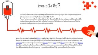 โรคมะเร็ง คือ?
มะเร็งเป็นโรคที่สามารถพบได้ในผู้ป่วยทุกเพศ ทุกวัย ตั้งแต่เด็กแรกเกิดไปจนถึงผู้สูงอายุ แต่โดยส่วนใหญ่จะพบในผู้ป่วยที่เป็น
ผู้ใหญ่มากกว่าเด็ก และจะพบได้สูงในผู้ป่วยที่อายุตั้งแต่ 50 ปีขึ้นไป
“มะเร็ง” หรือทางการแพทย์เรียกว่า “เนื้องอกที่เป็นเนื้อร้าย” เป็นกลุ่มโรคที่เกี่ยวข้องกับการเจริญของเซลล์ที่มีความผิดปกติ คือ
เซลล์จะแบ่งตัวและเจริญอย่างควบคุมไม่ได้ก่อเป็นเนื้อร้าย และรุกรานไปยังอวัยวะส่วนข้างเคียง หรือแพร่กระจายไปยังส่วน
ต่างๆ ของร่างกายที่อยู่ห่างไกล ผ่านระบบน้าเหลืองหรือกระแสเลือด
มะเร็ง หรือทางการแพทย์ว่า เนื้องอกร้าย (อังกฤษ: malignant tumor) เป็นกลุ่มของโรคที่เกี่ยวข้องกับการเจริญเติบโตของเซลล์
ที่ผิดปกติ คือ เซลล์จะแบ่งตัวและเจริญอย่างควบคุมไม่ได้ก่อเป็นเนื้องอกร้าย และมีศักยภาพในการรุกรานร่างกายส่วนข้างเคียงมะเร็งอาจ
แพร่กระจายไปยังร่างกายส่วนที่อยู่ห่างไกลได้ผ่านระบบน้าเหลืองหรือกระแสเลือด แต่ไม่ใช่เนื้องอกทุกชนิดจะเป็นมะเร็ง เพราะเนื้องอกไม่
ร้ายจะไม่ลุกลามไปยังอวัยวะข้างเคียงและไม่กระจายไปทั่วร่างกาย อาการและอาการแสดงของโรคมะเร็งที่เป็นไปได้รวมถึงมีก้อนเนื้อเกิด
ใหม่, มีเลือดออกผิดปกติ, มีการไอเป็นเวลานาน, การสูญเสียน้าหนักที่อธิบายไม่ได้, และการเปลี่ยนแปลงในการขับถ่าย
 