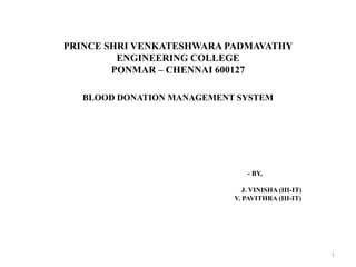 PRINCE SHRI VENKATESHWARA PADMAVATHY
ENGINEERING COLLEGE
PONMAR – CHENNAI 600127
BLOOD DONATION MANAGEMENT SYSTEM
- BY,
J. VINISHA (III-IT)
V. PAVITHRA (III-IT)
1
 