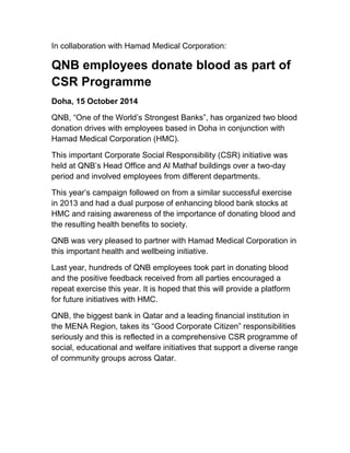 In collaboration with Hamad Medical Corporation: 
QNB employees donate blood as part of 
CSR Programme 
Doha, 15 October 2014 
QNB, “One of the World’s Strongest Banks”, has organized two blood 
donation drives with employees based in Doha in conjunction with 
Hamad Medical Corporation (HMC). 
This important Corporate Social Responsibility (CSR) initiative was 
held at QNB’s Head Office and Al Mathaf buildings over a two-day 
period and involved employees from different departments. 
This year’s campaign followed on from a similar successful exercise 
in 2013 and had a dual purpose of enhancing blood bank stocks at 
HMC and raising awareness of the importance of donating blood and 
the resulting health benefits to society. 
QNB was very pleased to partner with Hamad Medical Corporation in 
this important health and wellbeing initiative. 
Last year, hundreds of QNB employees took part in donating blood 
and the positive feedback received from all parties encouraged a 
repeat exercise this year. It is hoped that this will provide a platform 
for future initiatives with HMC. 
QNB, the biggest bank in Qatar and a leading financial institution in 
the MENA Region, takes its “Good Corporate Citizen” responsibilities 
seriously and this is reflected in a comprehensive CSR programme of 
social, educational and welfare initiatives that support a diverse range 
of community groups across Qatar. 
