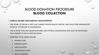 BLOOD DONATION PROCEDURE
BLOOD COLLECTION
• CLINICAL HISTORY AND HABITUAL CHARACTERISTICS
• THIS DONE TO OBTAIN A PAST AND CURRENT DONOR HEALTH HISTORY AND WHAT EVER INFORMATION
GIVEN BY THE DONOR IS CONFIDENTIAL
• THIS IS DONE THROUGH QUESTIONNAIRES AND PHYSICAL EXAMINATION AND MUST BE EMPHASIZED
THAT HONESTY IS KEY IN THIS SITUATION
• QUESTION TO BE ASKED INCLUDE
a. SMOKING HABIT
b. DRINKING HABITS
c. HOSPITALIZATION
d. VACCINATION HISTORY
e. SEXUAL TENDENSES
 