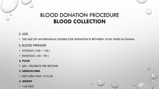BLOOD DONATION PROCEDURE
BLOOD COLLECTION
2. AGE
• THE AGE OF AN INDIVIDUAL ELIGIBLE FOR DONATION IS BETWEEN 18 60 YEARS IN GHANA
3. BLOOD PRESSURE
• SYSTOLIC (100 – 150 )
• DIASTOLIC ( 60 – 90 )
4. PULSE
• (60 – 90) BEATS PER SECOND
5. HEMOGLOBIN
• NOT LESS THAN 12 G/DL
5. WEIGHT
• <45 KGS
 
