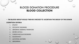 BLOOD DONATION PROCEDURE
BLOOD COLLECTION
• THE BLOOD GROUP WOULD THEN BE CHECKED TO ASCERTAIN THE GROUP OF THE DONOR
EXEMPTION CRITERIA
1. EPILEPSY
2. PSYCHOTIC DISORDERS
3. ABNORMAL BLEEDING TENDENCIES
4. SEVERE ASTHMA
5. CARDIOVASCULAR DISORDERS
6. MALIGNANCY
7. LACTATING MOTHERS
8. MENORRHEA
 