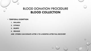 BLOOD DONATION PROCEDURE
BLOOD COLLECTION
• TEMPORAL EXEMPTION
1. MALARIA
2. SYPHILIS
3. MUMPS
4. MEASLES
AND OTHERS CAN DONATE AFTER 3 TO 6 MONTHS AFTER FULL RECOVERY
 