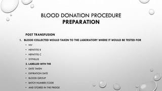 BLOOD DONATION PROCEDURE
PREPARATION
POST TRANSFUSION
1. BLOOD COLLECTED WOULD TAKEN TO THE LABORATORY WHERE IT WOULD BE TESTED FOR
• HIV
• HEPATITIS B
• HEPATITIS C
• SYPHILLIS
2. LABELLED WITH THE
• DATE TAKEN
• EXPIRATION DATE
• BLOOD GROUP
• BATCH NUMBER/CODE
• AND STORED IN THE FRIDGE
 