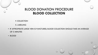 BLOOD DONATION PROCEDURE
BLOOD COLLECTION
F. COLLECTION
E. LABELLING
• IF APPROPRIATE LARGE VEIN IS PUNCTURED, BLOOD COLLECTION SHOULD TAKE AN AVERAGE
OF 5 MINUTES
• BLOOD
 