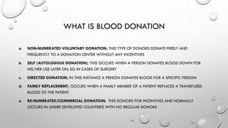WHAT IS BLOOD DONATION
a. NON-NUMERATED VOLUNTARY DONATION; THIS TYPE OF DONORS DONATE FREELY AND
FREQUENTLY TO A DONATION CENTER WITHOUT ANY INCENTIVES
b. SELF (AUTOLOGOUS DONATION); THIS OCCURS WHEN A PERSON DONATES BLOOD DOWN FOR
HIS/HER USE LATER ON, EG IN CASES OF SURGERY
c. DIRECTED DONATION; IN THIS INSTANCE A PERSON DONATES BLOOD FOR A SPECIFIC PERSON
d. FAMILY REPLACEMENT; OCCURS WHEN A FAMILY MEMBER OF A PATIENT REPLACES A TRANSFUSED
BLOOD TO THE PATIENT
e. RE-NUMERATED/COMMERCIAL DONATION; THIS DONORS FOR INCENTIVES AND NORMALLY
OCCURS IN UNDER DEVELOPED COUNTRIES WITH NO REGULAR DONORS
 