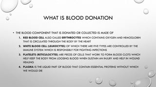 WHAT IS BLOOD DONATION
• THE BLOOD COMPONENT THAT IS DONATED OR COLLECTED IS MADE OF
1. RED BLOOD CELL ALSO CALLED ERYTHROCYTES WHICH CONTAINS OXYGEN AND HEMOGLOBIN
THAT IS CIRCULATED THROUGH THE BODY BY THE HEART
2. WHITE BLOOD CELL (LEUKOCYTES) OF WHICH THERE ARE FIVE TYPES ARE CONTROLLED BY THE
IMMUNE SYSTEM WHICH IS RESPONSIBLY FOR FIGHTING INFECTIONS
3. PLATELETS (RETICULOCYTES) ARE PIECES OF CELLS THAT WORK TO FORM BLOOD CLOTS WHICH
HELP KEEP THE BODY FROM LOOSING BLOOD WHEN SUSTAIN AN INJURY AND HELP IN WOUND
HEALING
4. PLASMA IS THE LIQUID PART OF BLOOD THAT CONTAIN ESSENTIAL PROTEINS WITHOUT WHICH
WE WOULD DIE
 