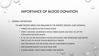 IMPORTANCE OF BLOOD DONATION
1. GENERAL IMPORTANCE
TO MEET BLOOD NEEDS AND DEMANDS IN THE DISTRICT, REGION, AND NATIONAL
• THERE IS NO SUBSTITUTE FOR HUMAN BLOOD
• EVERY 2 SECONDS SOMEONE IN GHANA NEEDS BLOOD AND ONLY 5% OF THE
POPULATION DONATES BLOOD
• IF 10-15% OF THE POPULATION WOULD GIVE BLOOD THEN SHORTAGES AND DEATHS
DUE TO LACK OF BLOOD WOULD DRASTICALLY REDUCE
• AND THE DEMAND FOR THE BLOOD AND ITS COMPONENTS IS RISING
• ONE DONATED BLOOD CAN SAVE FOUR LIVES
• IT SAVES MONEY ( BOTH CLIENT/PATIENT AND DONOR)
 