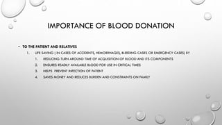 IMPORTANCE OF BLOOD DONATION
• TO THE PATIENT AND RELATIVES
1. LIFE SAVING ( IN CASES OF ACCIDENTS, HEMORRHAGES, BLEEDING CASES OR EMERGENCY CASES) BY
1. REDUCING TURN AROUND TIME OF ACQUISITION OF BLOOD AND ITS COMPONENTS
2. ENSURES READILY AVAILABLE BLOOD FOR USE IN CRITICAL TIMES
3. HELPS PREVENT INFECTION OF PATIENT
4. SAVES MONEY AND REDUCES BURDEN AND CONSTRAINTS ON FAMILY
 