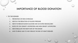 IMPORTANCE OF BLOOD DONATION
• TO THE DONOR
1. PREVENTION OF IRON OVERLOAD
2. HELPS IN THE REDUCTION OF BLOOD PRESSURE
3. HELPS TO REDUCE BLOOD GLUCOSE AND GLYCATED HEMOGLOBIN
4. RATIO OF LOW DENSITY LIPOPROTEIN AND HIGH DENSITY LIPOPROTEIN
5. HELPS REGULATE THE HEART RATE OF THE DONOR
6. AND ITS BEING SAID TO HELP REDUCE THE RISK OF HEART DISEASES
 