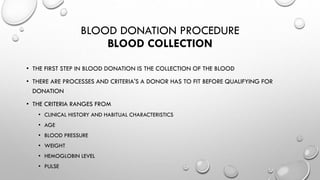 BLOOD DONATION PROCEDURE
BLOOD COLLECTION
• THE FIRST STEP IN BLOOD DONATION IS THE COLLECTION OF THE BLOOD
• THERE ARE PROCESSES AND CRITERIA'S A DONOR HAS TO FIT BEFORE QUALIFYING FOR
DONATION
• THE CRITERIA RANGES FROM
• CLINICAL HISTORY AND HABITUAL CHARACTERISTICS
• AGE
• BLOOD PRESSURE
• WEIGHT
• HEMOGLOBIN LEVEL
• PULSE
 