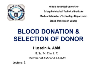 BLOOD DONATION &
SELECTION OF DONOR
Hussein A. Abid
B. Sc. M. Clin. L. T.
Member of ASM and AABMB
Middle Technical University
Ba’aquba Medical Technical Institute
Medical Laboratory Technology Department
Blood Transfusion Course
Lecture: 2
 