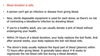 • Blood donation is safe.
• A person can't get an infection or disease from giving blood.
• New, sterile disposable equipment is used for each donor, so there's no risk
of contracting a bloodborne infection by donating blood.
• If you're a healthy adult, you can usually donate a pint of blood without
endangering your health.
• Within 24 hours of a blood donation, your body replaces the lost fluids. And
after several weeks, your body replaces the lost red blood cells.
• The donor's body usually replaces the liquid part of blood (plasma) within
72 hours after giving blood. It generally takes about 4–8 weeks to
regenerate the red blood cells lost during a blood donation.
 