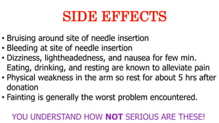 • Bruising around site of needle insertion
• Bleeding at site of needle insertion
• Dizziness, lightheadedness, and nausea for few min.
Eating, drinking, and resting are known to alleviate pain
• Physical weakness in the arm so rest for about 5 hrs after
donation
• Fainting is generally the worst problem encountered.
YOU UNDERSTAND HOW NOT SERIOUS ARE THESE!
SIDE EFFECTS
 