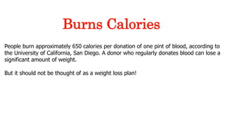 People burn approximately 650 calories per donation of one pint of blood, according to
the University of California, San Diego. A donor who regularly donates blood can lose a
significant amount of weight.
But it should not be thought of as a weight loss plan!
Burns Calories
 