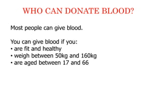 Most people can give blood.
You can give blood if you:
• are fit and healthy
• weigh between 50kg and 160kg
• are aged between 17 and 66
WHO CAN DONATE BLOOD?
 