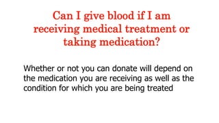 Whether or not you can donate will depend on
the medication you are receiving as well as the
condition for which you are being treated
Can I give blood if I am
receiving medical treatment or
taking medication?
 