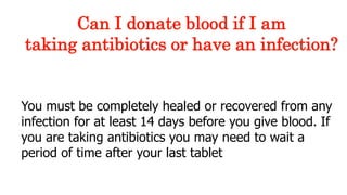 You must be completely healed or recovered from any
infection for at least 14 days before you give blood. If
you are taking antibiotics you may need to wait a
period of time after your last tablet
Can I donate blood if I am
taking antibiotics or have an infection?
 