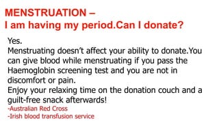 Yes.
Menstruating doesn’t affect your ability to donate.You
can give blood while menstruating if you pass the
Haemoglobin screening test and you are not in
discomfort or pain.
Enjoy your relaxing time on the donation couch and a
guilt-free snack afterwards!
-Australian Red Cross
-Irish blood transfusion service
MENSTRUATION –
I am having my period.Can I donate?
 