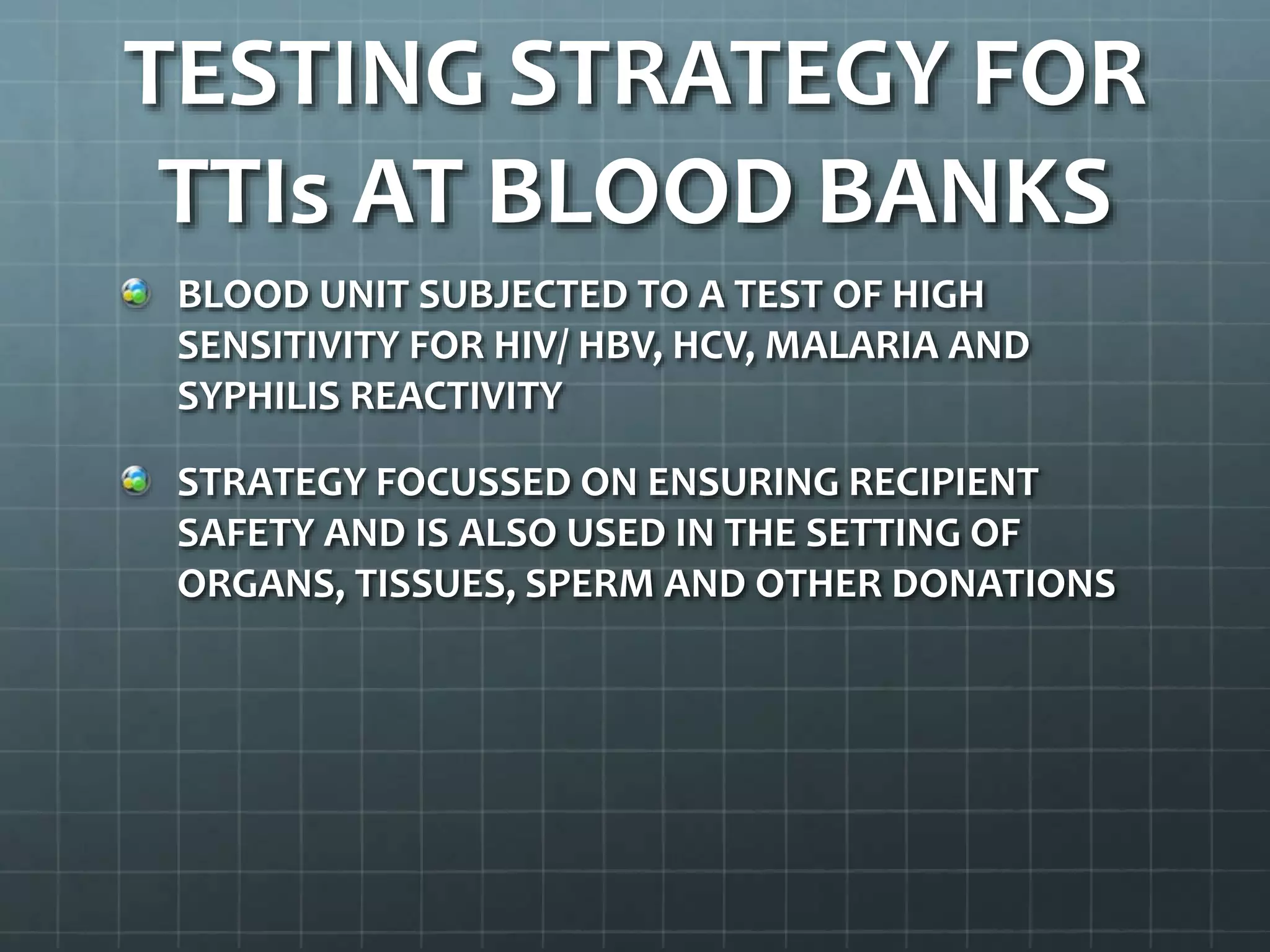 TESTING STRATEGY FOR
TTIs AT BLOOD BANKS
BLOOD UNIT SUBJECTED TO A TEST OF HIGH
SENSITIVITY FOR HIV/ HBV, HCV, MALARIA AND
SYPHILIS REACTIVITY
STRATEGY FOCUSSED ON ENSURING RECIPIENT
SAFETY AND IS ALSO USED IN THE SETTING OF
ORGANS, TISSUES, SPERM AND OTHER DONATIONS
 
