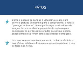 Como a doação de sangue é voluntária e este é um
serviço gratuito do homem para o seu próximo, é natural
"proteger as fontes". Isto significa que os doadores de
sangue devem receber suplementação de ferro para
compensar as perdas relacionadas ao sangue doado,
especialmente se forem detectadas baixas contagens.
Isto nem sempre acontece, em razão da baixa eficácia e
dos efeitos colaterais frequentes que acompanham o uso
de ferro não-heme.
FATOS
 