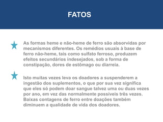 As formas heme e não-heme de ferro são absorvidas por
mecanismos diferentes. Os remédios usuais à base de
ferro não-heme, tais como sulfato ferroso, produzem
efeitos secundários indesejados, sob a forma de
constipação, dores de estômago ou diarreia.
Isto muitas vezes leva os doadores a suspenderem a
ingestão dos suplementos, o que por sua vez significa
que eles só podem doar sangue talvez uma ou duas vezes
por ano, em vez das normalmente possíveis três vezes.
Baixas contagens de ferro entre doações também
diminuem a qualidade de vida dos doadores.
FATOS
 