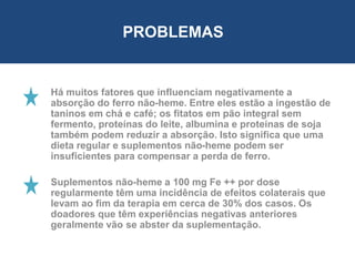 Há muitos fatores que influenciam negativamente a
absorção do ferro não-heme. Entre eles estão a ingestão de
taninos em chá e café; os fitatos em pão integral sem
fermento, proteínas do leite, albumina e proteínas de soja
também podem reduzir a absorção. Isto significa que uma
dieta regular e suplementos não-heme podem ser
insuficientes para compensar a perda de ferro.
Suplementos não-heme a 100 mg Fe ++ por dose
regularmente têm uma incidência de efeitos colaterais que
levam ao fim da terapia em cerca de 30% dos casos. Os
doadores que têm experiências negativas anteriores
geralmente vão se abster da suplementação.
PROBLEMAS
 