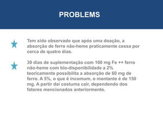 PROBLEMS
Tem sido observado que após uma doação, a
absorção de ferro não-heme praticamente cessa por
cerca de quatro dias.
30 dias de suplementação com 100 mg Fe ++ ferro
não-heme com bio-disponibilidade a 2%
teoricamente possibilita a absorção de 60 mg de
ferro. A 5%, o que é incomum, o montante é de 150
mg. A partir daí costuma cair, dependendo dos
fatores mencionados anteriormente.
 