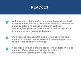 No longo prazo, há também uma redução na absorção do
ferro não-heme, devido a um reação adversa da mucosa e
a uma constante sensação desconfortável com
perturbações gástricas (nem todos os efeitos colaterais
levam a uma interrupção da terapia).
Isto acontece porque, para que o ferro não-heme seja
absorvido, ele tem que se separar do seu transportador
no ambiente ácido do estômago.
A absorção é baixa e isto irá deixar íons de ferro livres no
intestino. Estes são em si altamente reativos e
considerados tóxicos para o organismo.
REAÇõES
 