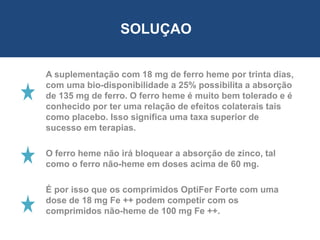 A suplementação com 18 mg de ferro heme por trinta dias,
com uma bio-disponibilidade a 25% possibilita a absorção
de 135 mg de ferro. O ferro heme é muito bem tolerado e é
conhecido por ter uma relação de efeitos colaterais tais
como placebo. Isso significa uma taxa superior de
sucesso em terapias.
O ferro heme não irá bloquear a absorção de zinco, tal
como o ferro não-heme em doses acima de 60 mg.
É por isso que os comprimidos OptiFer Forte com uma
dose de 18 mg Fe ++ podem competir com os
comprimidos não-heme de 100 mg Fe ++.
SOLUÇAO
 