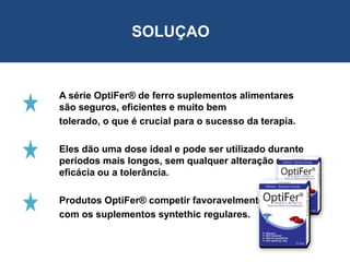 A série OptiFer® de ferro suplementos alimentares
são seguros, eficientes e muito bem
tolerado, o que é crucial para o sucesso da terapia.
Eles dão uma dose ideal e pode ser utilizado durante
períodos mais longos, sem qualquer alteração na
eficácia ou a tolerância.
Produtos OptiFer® competir favoravelmente
com os suplementos syntethic regulares.
SOLUÇAO
 