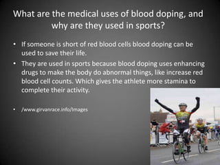What are the medical uses of blood doping, and why are they used in sports?If someone is short of red blood cells blood doping can be used to save their life.They are used in sports because blood doping uses enhancing  drugs to make the body do abnormal things, like increase red blood cell counts. Which gives the athlete more stamina to complete their activity./www.girvanrace.info/Images