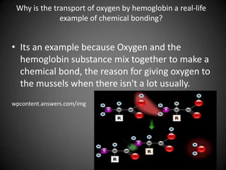 Why is the transport of oxygen by hemoglobin a real-life example of chemical bonding?Its an example because Oxygen and the hemoglobin substance mix together to make a chemical bond, the reason for giving oxygen to the mussels when there isn't a lot usually.wpcontent.answers.com/img