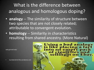 What is the difference between analogous and homologous doping?analogy -- The similarity of structure between two species that are not closely related; attributable to convergent evolution.homology -- Similarity in characteristics resulting from shared ancestry. (More Natural) web.grinnell.edu/lauriekendrick.files.wordpress.com