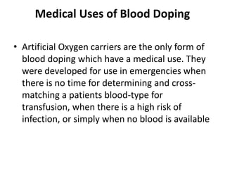 Medical Uses of Blood Doping
• Artificial Oxygen carriers are the only form of
blood doping which have a medical use. They
were developed for use in emergencies when
there is no time for determining and cross-
matching a patients blood-type for
transfusion, when there is a high risk of
infection, or simply when no blood is available
 