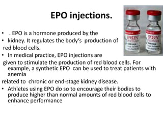 EPO injections.
• . EPO is a hormone produced by the
• kidney. It regulates the body‘s production of
red blood cells.
• In medical practice, EPO injections are
given to stimulate the production of red blood cells. For
example, a synthetic EPO can be used to treat patients with
anemia
related to chronic or end-stage kidney disease.
• Athletes using EPO do so to encourage their bodies to
produce higher than normal amounts of red blood cells to
enhance performance
 