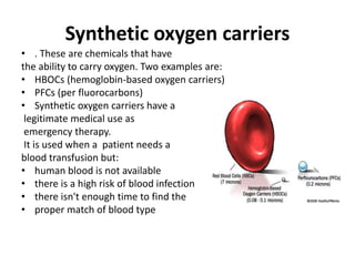 Synthetic oxygen carriers
• . These are chemicals that have
the ability to carry oxygen. Two examples are:
• HBOCs (hemoglobin-based oxygen carriers)
• PFCs (per fluorocarbons)
• Synthetic oxygen carriers have a
legitimate medical use as
emergency therapy.
It is used when a patient needs a
blood transfusion but:
• human blood is not available
• there is a high risk of blood infection
• there isn't enough time to find the
• proper match of blood type
 